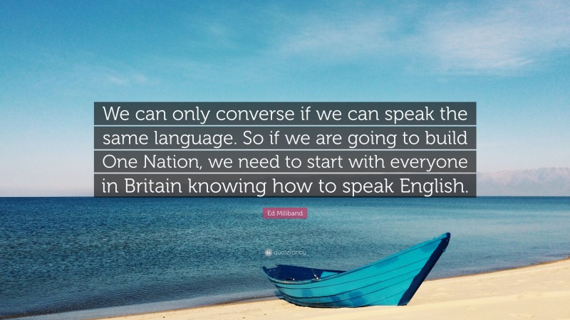 Ed Miliband Quote: “We can only converse if we can speak the same language. So if we are going to build One Nation, we need to start with everyone in Britain knowing how to speak English.”