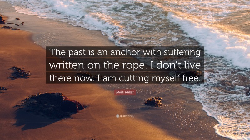 Mark Millar Quote: “The past is an anchor with suffering written on the rope. I don’t live there now. I am cutting myself free.”