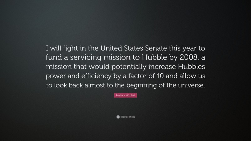 Barbara Mikulski Quote: “I will fight in the United States Senate this year to fund a servicing mission to Hubble by 2008, a mission that would potentially increase Hubbles power and efficiency by a factor of 10 and allow us to look back almost to the beginning of the universe.”