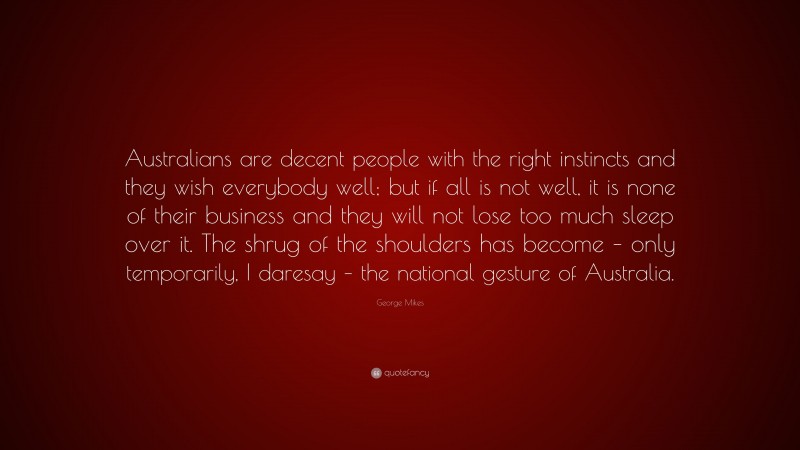 George Mikes Quote: “Australians are decent people with the right instincts and they wish everybody well; but if all is not well, it is none of their business and they will not lose too much sleep over it. The shrug of the shoulders has become – only temporarily, I daresay – the national gesture of Australia.”