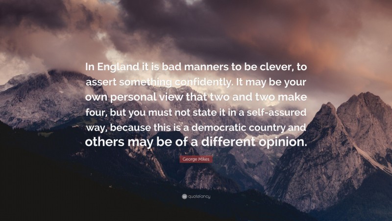 George Mikes Quote: “In England it is bad manners to be clever, to assert something confidently. It may be your own personal view that two and two make four, but you must not state it in a self-assured way, because this is a democratic country and others may be of a different opinion.”
