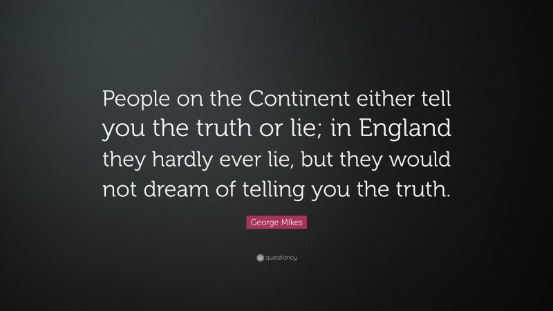 George Mikes Quote: “People on the Continent either tell you the truth or lie; in England they hardly ever lie, but they would not dream of telling you the truth.”