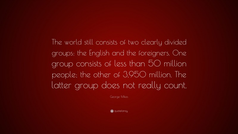 George Mikes Quote: “The world still consists of two clearly divided groups: the English and the foreigners. One group consists of less than 50 million people; the other of 3,950 million. The latter group does not really count.”