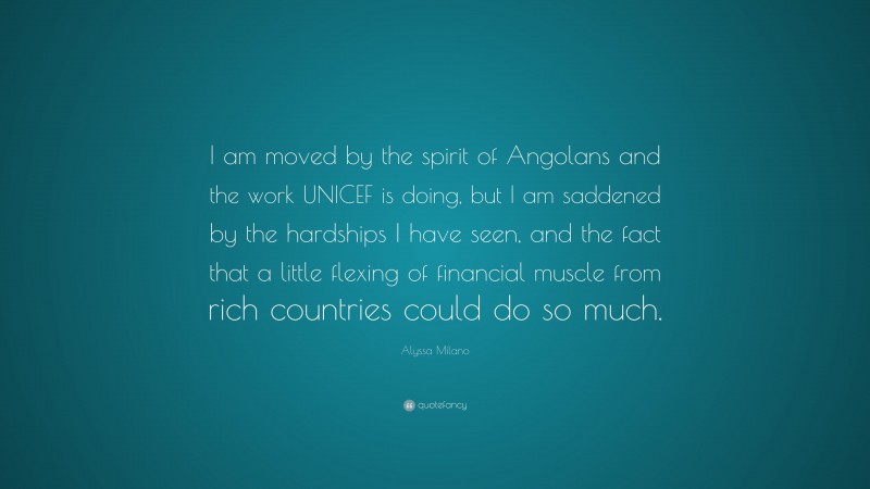 Alyssa Milano Quote: “I am moved by the spirit of Angolans and the work UNICEF is doing, but I am saddened by the hardships I have seen, and the fact that a little flexing of financial muscle from rich countries could do so much.”