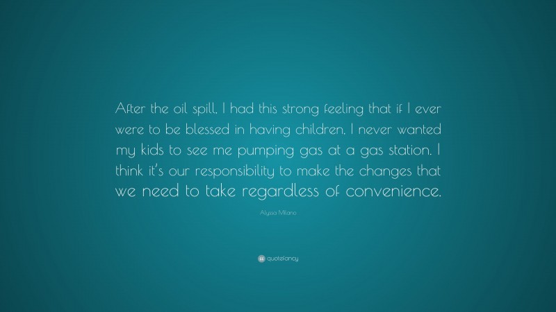 Alyssa Milano Quote: “After the oil spill, I had this strong feeling that if I ever were to be blessed in having children, I never wanted my kids to see me pumping gas at a gas station. I think it’s our responsibility to make the changes that we need to take regardless of convenience.”