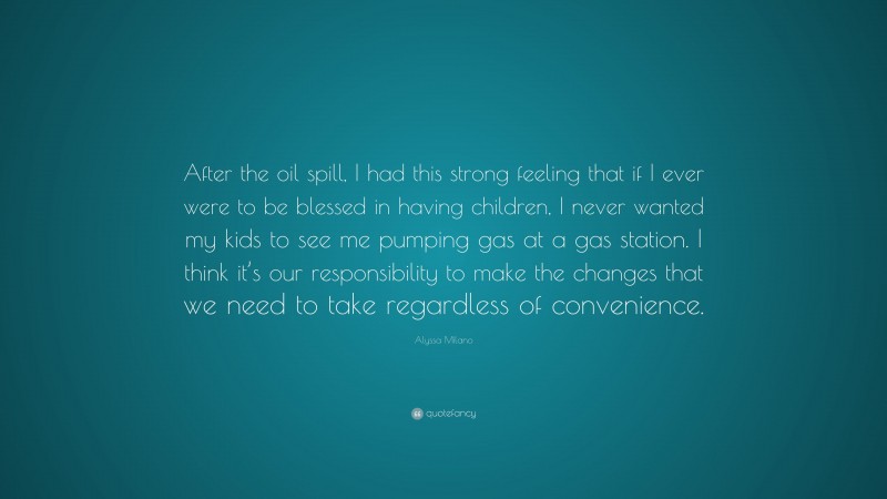 Alyssa Milano Quote: “After the oil spill, I had this strong feeling that if I ever were to be blessed in having children, I never wanted my kids to see me pumping gas at a gas station. I think it’s our responsibility to make the changes that we need to take regardless of convenience.”