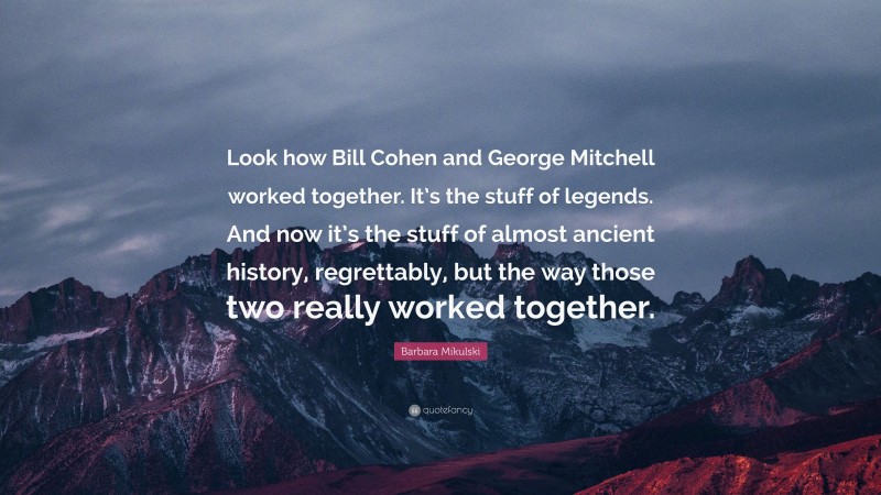 Barbara Mikulski Quote: “Look how Bill Cohen and George Mitchell worked together. It’s the stuff of legends. And now it’s the stuff of almost ancient history, regrettably, but the way those two really worked together.”