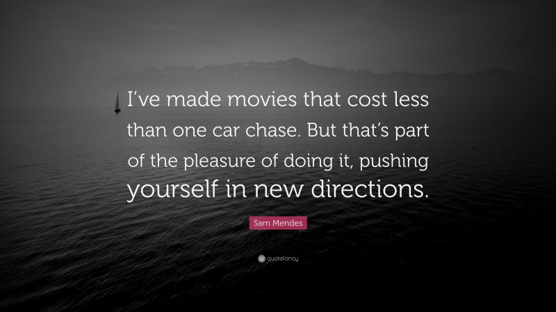 Sam Mendes Quote: “I’ve made movies that cost less than one car chase. But that’s part of the pleasure of doing it, pushing yourself in new directions.”