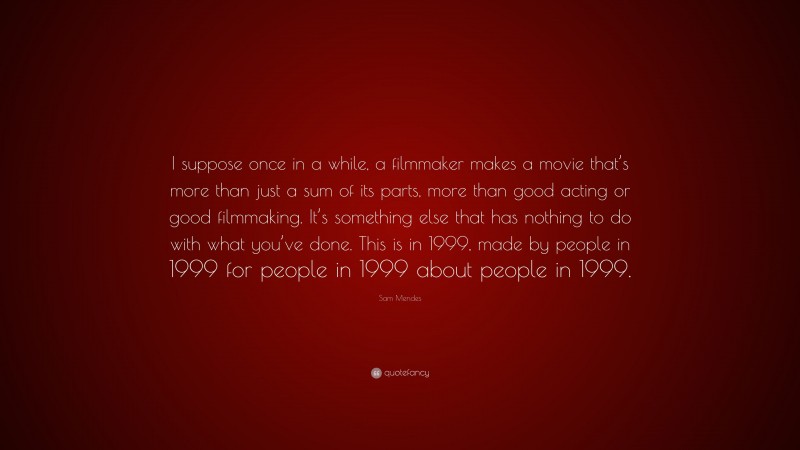 Sam Mendes Quote: “I suppose once in a while, a filmmaker makes a movie that’s more than just a sum of its parts, more than good acting or good filmmaking. It’s something else that has nothing to do with what you’ve done. This is in 1999, made by people in 1999 for people in 1999 about people in 1999.”