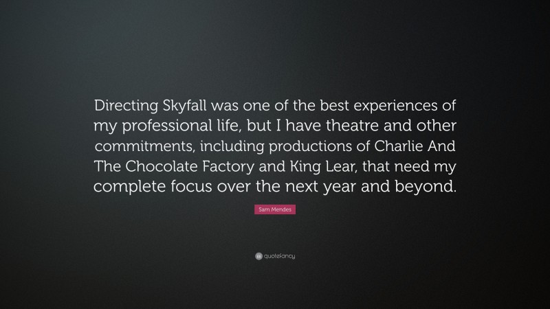 Sam Mendes Quote: “Directing Skyfall was one of the best experiences of my professional life, but I have theatre and other commitments, including productions of Charlie And The Chocolate Factory and King Lear, that need my complete focus over the next year and beyond.”