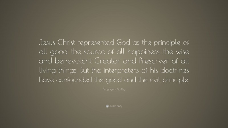Percy Bysshe Shelley Quote: “Jesus Christ represented God as the principle of all good, the source of all happiness, the wise and benevolent Creator and Preserver of all living things. But the interpreters of his doctrines have confounded the good and the evil principle.”