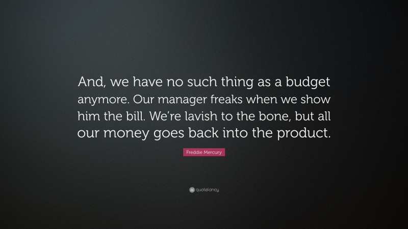 Freddie Mercury Quote: “And, we have no such thing as a budget anymore. Our manager freaks when we show him the bill. We’re lavish to the bone, but all our money goes back into the product.”