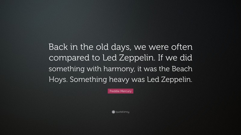 Freddie Mercury Quote: “Back in the old days, we were often compared to Led Zeppelin. If we did something with harmony, it was the Beach Hoys. Something heavy was Led Zeppelin.”