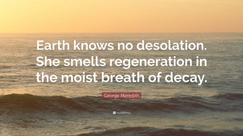 George Meredith Quote: “Earth knows no desolation. She smells regeneration in the moist breath of decay.”