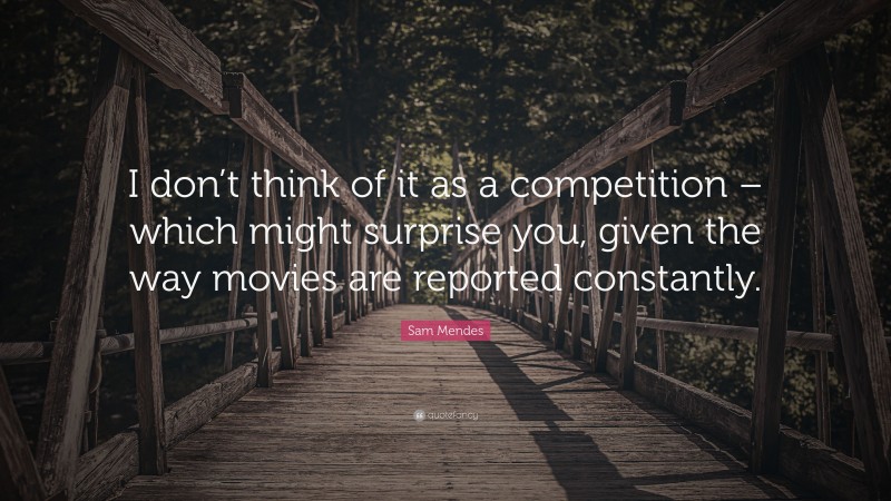 Sam Mendes Quote: “I don’t think of it as a competition – which might surprise you, given the way movies are reported constantly.”