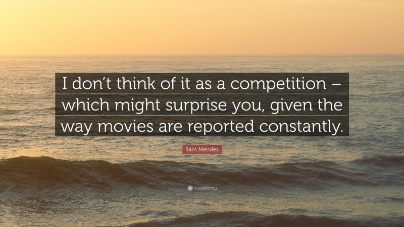 Sam Mendes Quote: “I don’t think of it as a competition – which might surprise you, given the way movies are reported constantly.”
