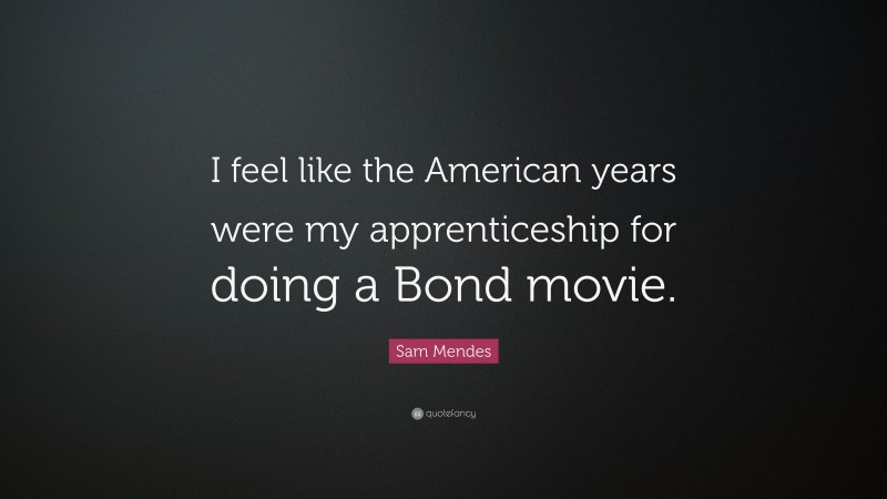 Sam Mendes Quote: “I feel like the American years were my apprenticeship for doing a Bond movie.”