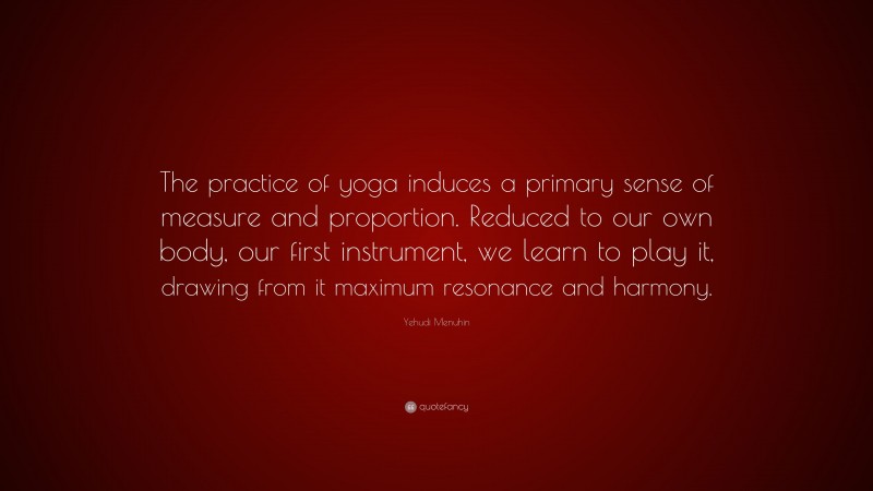 Yehudi Menuhin Quote: “The practice of yoga induces a primary sense of measure and proportion. Reduced to our own body, our first instrument, we learn to play it, drawing from it maximum resonance and harmony.”
