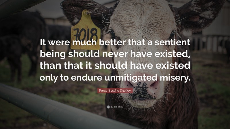 Percy Bysshe Shelley Quote: “It were much better that a sentient being should never have existed, than that it should have existed only to endure unmitigated misery.”