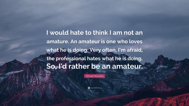 Yehudi Menuhin Quote: “I would hate to think I am not an amature. An amateur is one who loves what he is doing. Very often, I’m afraid, the professional hates what he is doing. So, I’d rather be an amateur.”