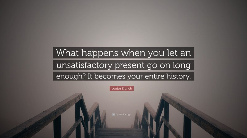 Louise Erdrich Quote: “What happens when you let an unsatisfactory present go on long enough? It becomes your entire history.”