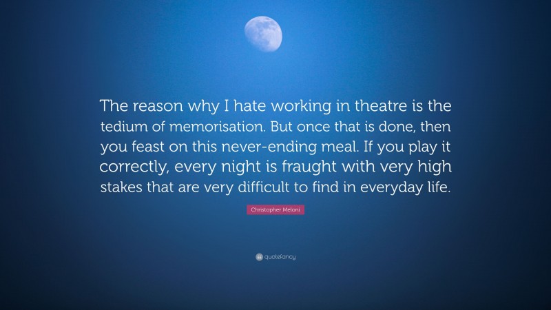 Christopher Meloni Quote: “The reason why I hate working in theatre is the tedium of memorisation. But once that is done, then you feast on this never-ending meal. If you play it correctly, every night is fraught with very high stakes that are very difficult to find in everyday life.”