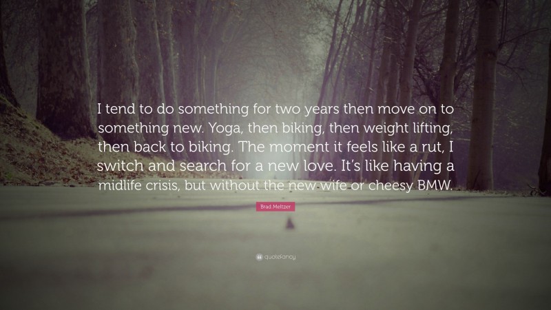 Brad Meltzer Quote: “I tend to do something for two years then move on to something new. Yoga, then biking, then weight lifting, then back to biking. The moment it feels like a rut, I switch and search for a new love. It’s like having a midlife crisis, but without the new wife or cheesy BMW.”