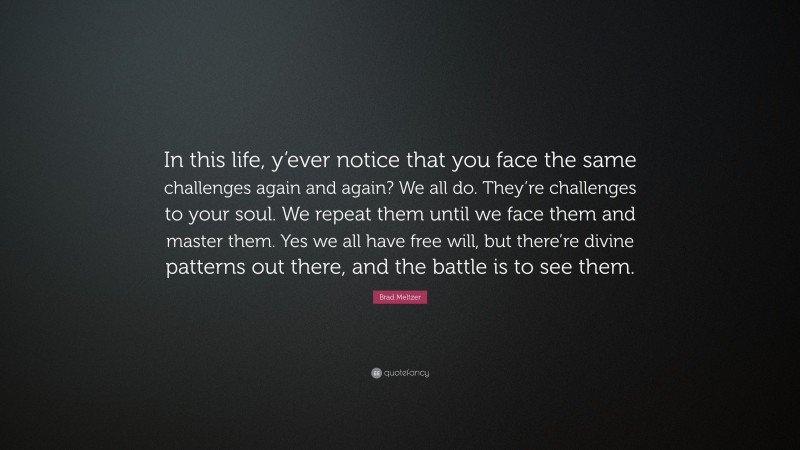 Brad Meltzer Quote: “In this life, y’ever notice that you face the same challenges again and again? We all do. They’re challenges to your soul. We repeat them until we face them and master them. Yes we all have free will, but there’re divine patterns out there, and the battle is to see them.”