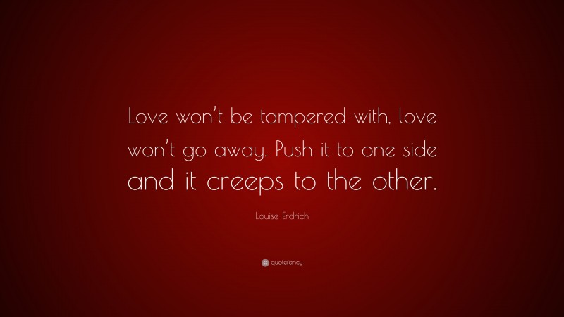 Louise Erdrich Quote: “Love won’t be tampered with, love won’t go away. Push it to one side and it creeps to the other.”