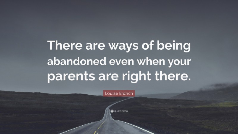 Louise Erdrich Quote: “There are ways of being abandoned even when your parents are right there.”