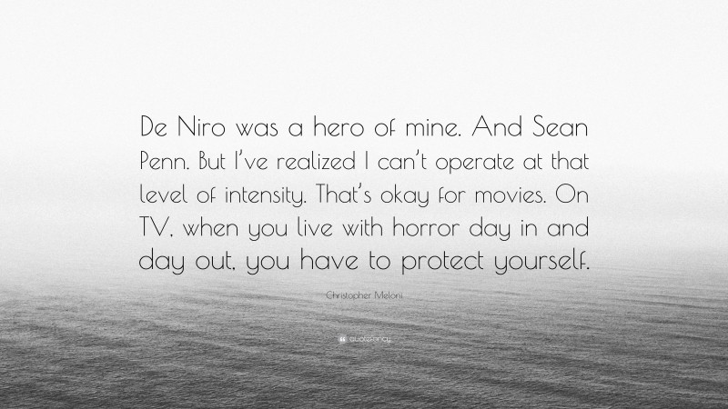 Christopher Meloni Quote: “De Niro was a hero of mine. And Sean Penn. But I’ve realized I can’t operate at that level of intensity. That’s okay for movies. On TV, when you live with horror day in and day out, you have to protect yourself.”