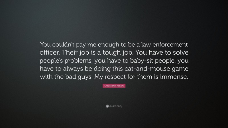 Christopher Meloni Quote: “You couldn’t pay me enough to be a law enforcement officer. Their job is a tough job. You have to solve people’s problems, you have to baby-sit people, you have to always be doing this cat-and-mouse game with the bad guys. My respect for them is immense.”