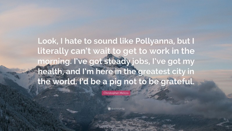 Christopher Meloni Quote: “Look, I hate to sound like Pollyanna, but I literally can’t wait to get to work in the morning. I’ve got steady jobs, I’ve got my health, and I’m here in the greatest city in the world. I’d be a pig not to be grateful.”