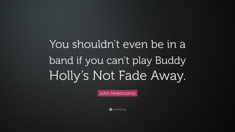 John Mellencamp Quote: “You shouldn’t even be in a band if you can’t play Buddy Holly’s Not Fade Away.”