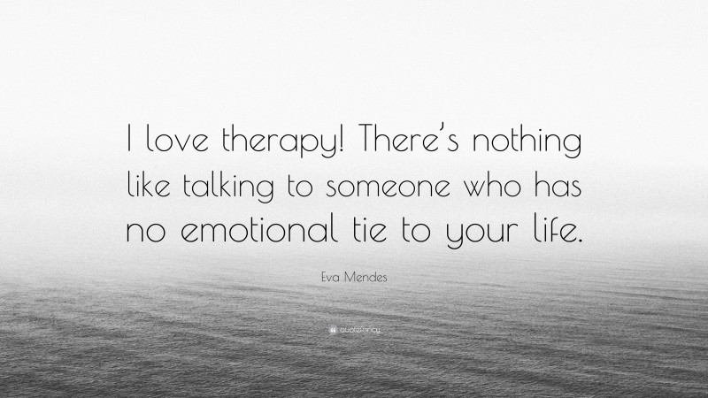 Eva Mendes Quote: “I love therapy! There’s nothing like talking to someone who has no emotional tie to your life.”