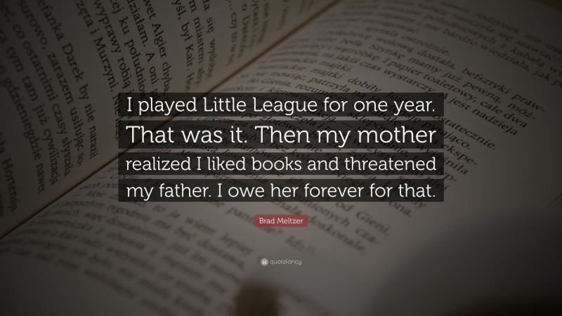 Brad Meltzer Quote: “I played Little League for one year. That was it. Then my mother realized I liked books and threatened my father. I owe her forever for that.”