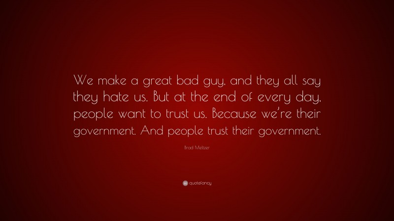 Brad Meltzer Quote: “We make a great bad guy, and they all say they hate us. But at the end of every day, people want to trust us. Because we’re their government. And people trust their government.”