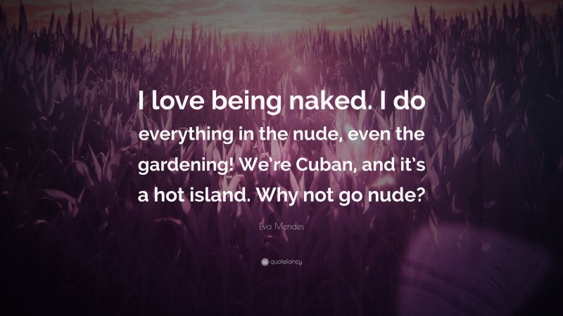 Eva Mendes Quote: “I love being naked. I do everything in the nude, even the gardening! We’re Cuban, and it’s a hot island. Why not go nude?”