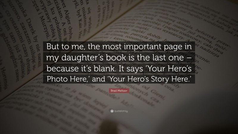 Brad Meltzer Quote: “But to me, the most important page in my daughter’s book is the last one – because it’s blank. It says ‘Your Hero’s Photo Here,’ and ‘Your Hero’s Story Here.’”