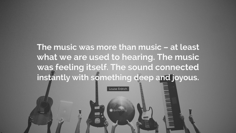 Louise Erdrich Quote: “The music was more than music – at least what we are used to hearing. The music was feeling itself. The sound connected instantly with something deep and joyous.”