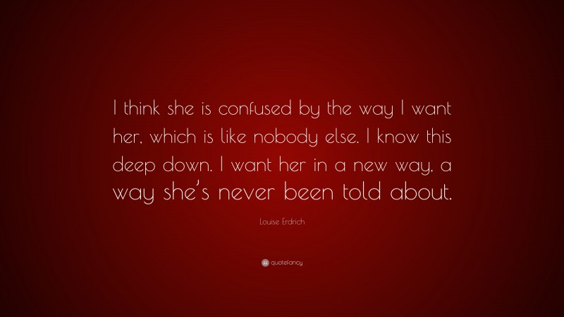 Louise Erdrich Quote: “I think she is confused by the way I want her, which is like nobody else. I know this deep down. I want her in a new way, a way she’s never been told about.”