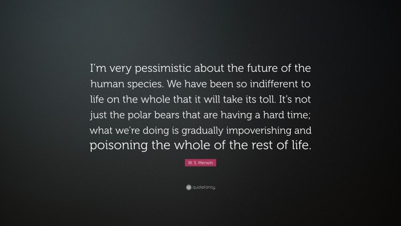 W. S. Merwin Quote: “I’m very pessimistic about the future of the human species. We have been so indifferent to life on the whole that it will take its toll. It’s not just the polar bears that are having a hard time; what we’re doing is gradually impoverishing and poisoning the whole of the rest of life.”