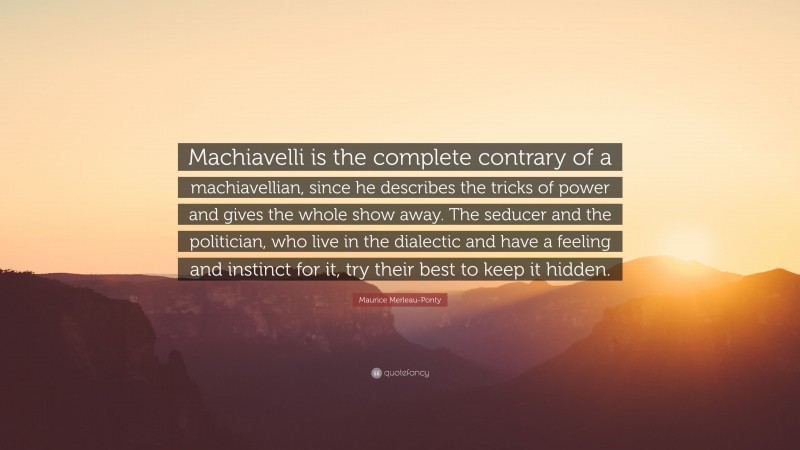 Maurice Merleau-Ponty Quote: “Machiavelli is the complete contrary of a machiavellian, since he describes the tricks of power and gives the whole show away. The seducer and the politician, who live in the dialectic and have a feeling and instinct for it, try their best to keep it hidden.”