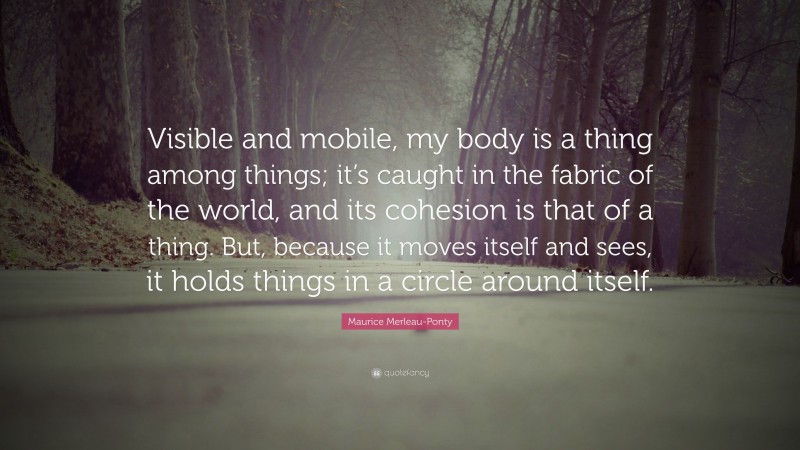 Maurice Merleau-Ponty Quote: “Visible and mobile, my body is a thing among things; it’s caught in the fabric of the world, and its cohesion is that of a thing. But, because it moves itself and sees, it holds things in a circle around itself.”