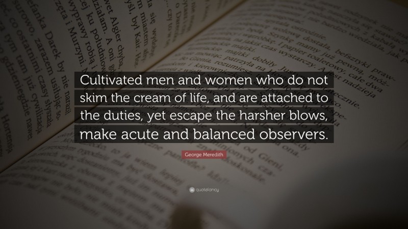George Meredith Quote: “Cultivated men and women who do not skim the cream of life, and are attached to the duties, yet escape the harsher blows, make acute and balanced observers.”