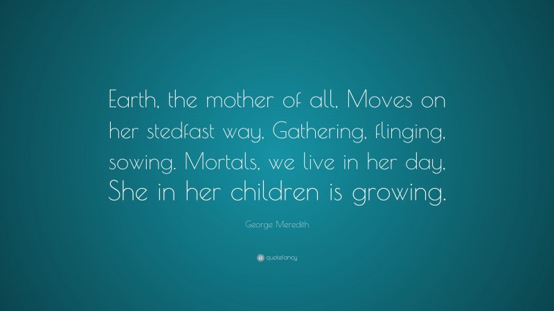 George Meredith Quote: “Earth, the mother of all, Moves on her stedfast way, Gathering, flinging, sowing. Mortals, we live in her day, She in her children is growing.”