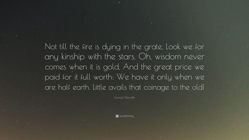 George Meredith Quote: “Not till the fire is dying in the grate, Look we for any kinship with the stars. Oh, wisdom never comes when it is gold, And the great price we paid for it full worth: We have it only when we are half earth. Little avails that coinage to the old!”