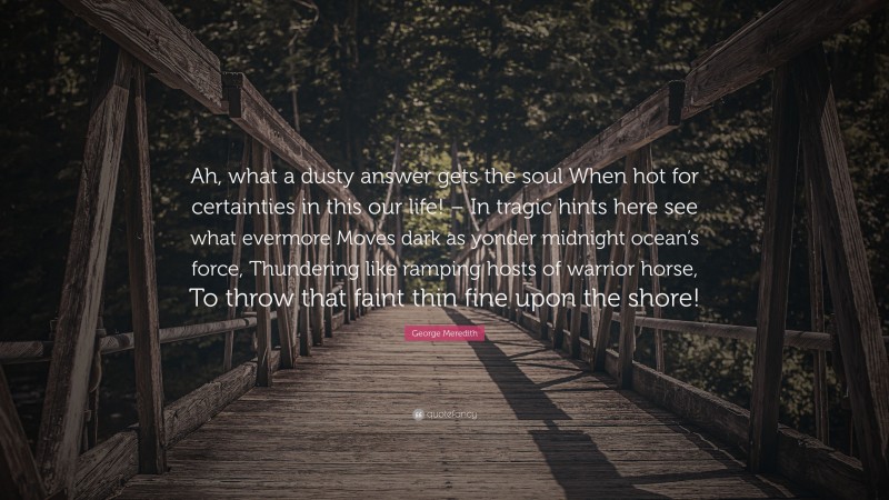 George Meredith Quote: “Ah, what a dusty answer gets the soul When hot for certainties in this our life! – In tragic hints here see what evermore Moves dark as yonder midnight ocean’s force, Thundering like ramping hosts of warrior horse, To throw that faint thin fine upon the shore!”