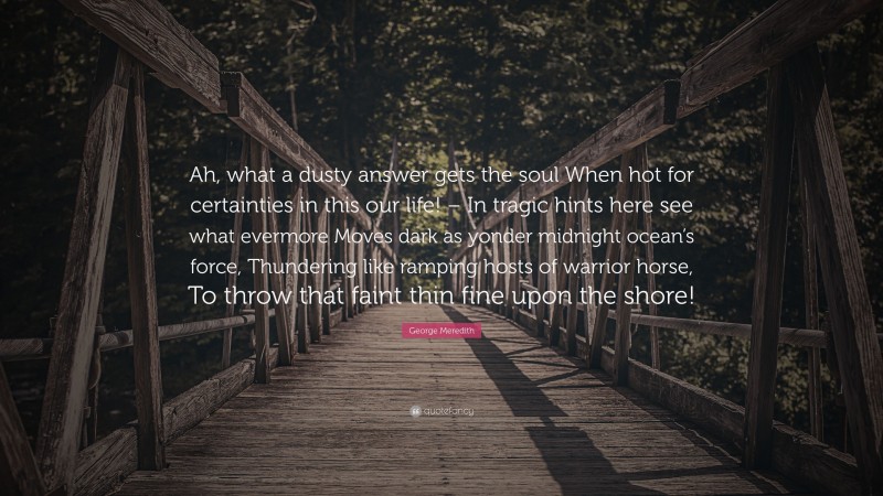 George Meredith Quote: “Ah, what a dusty answer gets the soul When hot for certainties in this our life! – In tragic hints here see what evermore Moves dark as yonder midnight ocean’s force, Thundering like ramping hosts of warrior horse, To throw that faint thin fine upon the shore!”