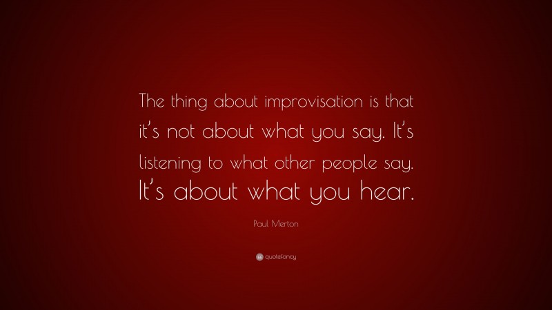 Paul Merton Quote: “The thing about improvisation is that it’s not about what you say. It’s listening to what other people say. It’s about what you hear.”